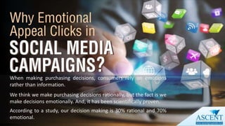 When making purchasing decisions, consumers rely on emotions
rather than information.
We think we make purchasing decisions rationally, but the fact is we
make decisions emotionally. And, it has been scientifically proven.
According to a study, our decision making is 30% rational and 70%
emotional.
 