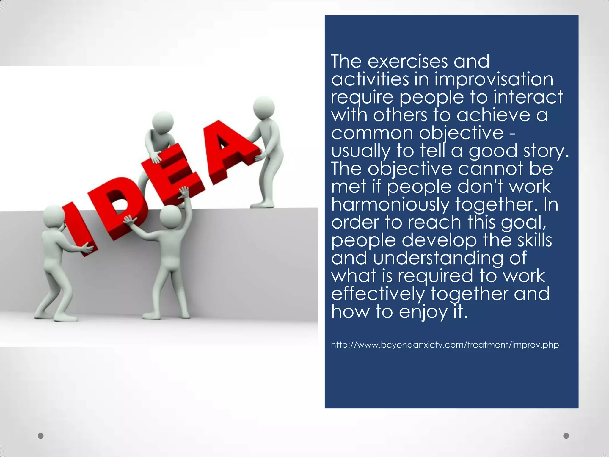 The exercises and
activities in improvisation
require people to interact
with others to achieve a
common objective usually to tell a good story.
The objective cannot be
met if people don't work
harmoniously together. In
order to reach this goal,
people develop the skills
and understanding of
what is required to work
effectively together and
how to enjoy it.
http://www.beyondanxiety.com/treatment/improv.php

 