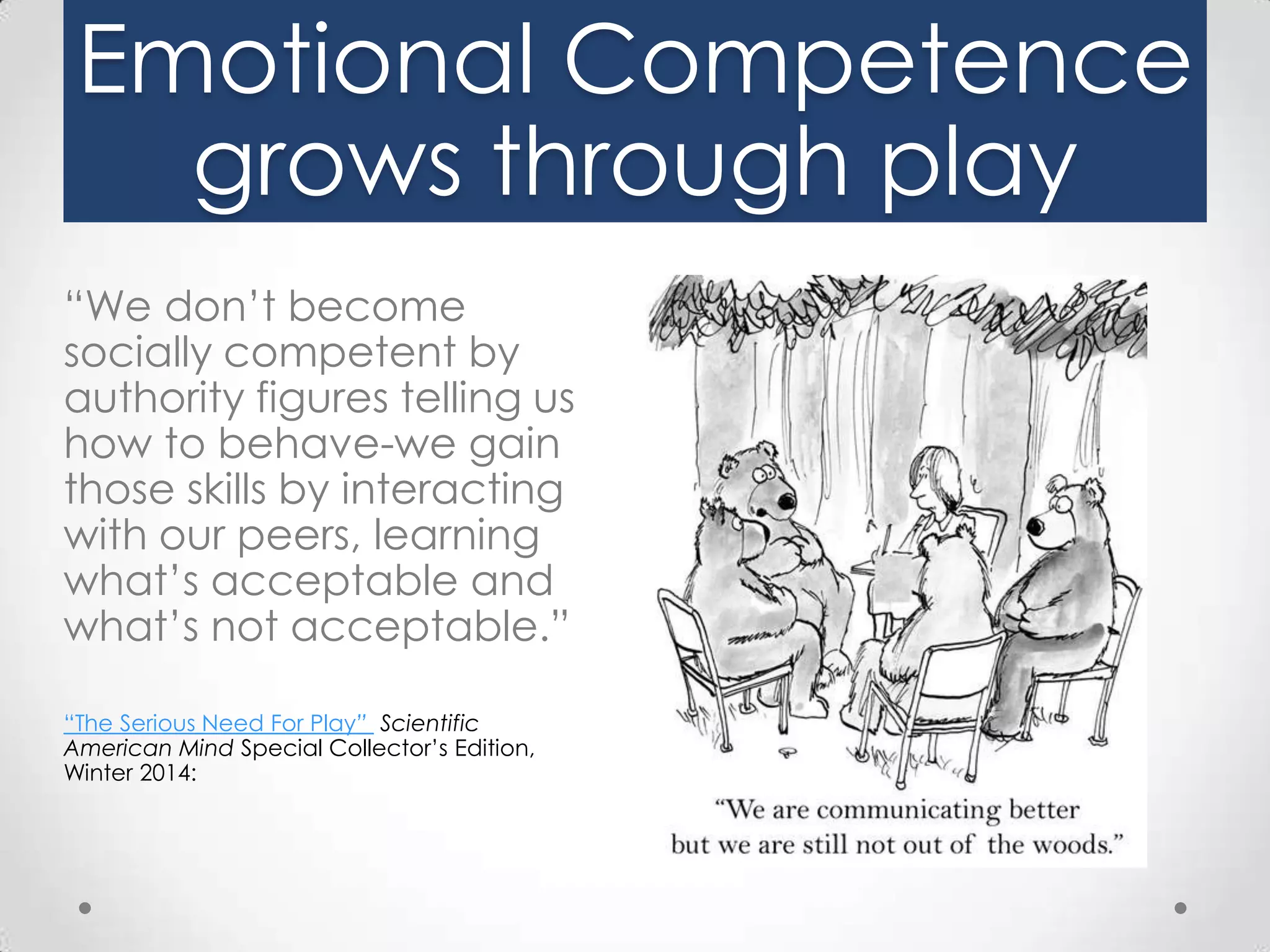 Emotional Competence
grows through play
“We don’t become
socially competent by
authority figures telling us
how to behave-we gain
those skills by interacting
with our peers, learning
what’s acceptable and
what’s not acceptable.”
“The Serious Need For Play” Scientific
American Mind Special Collector’s Edition,
Winter 2014:

 