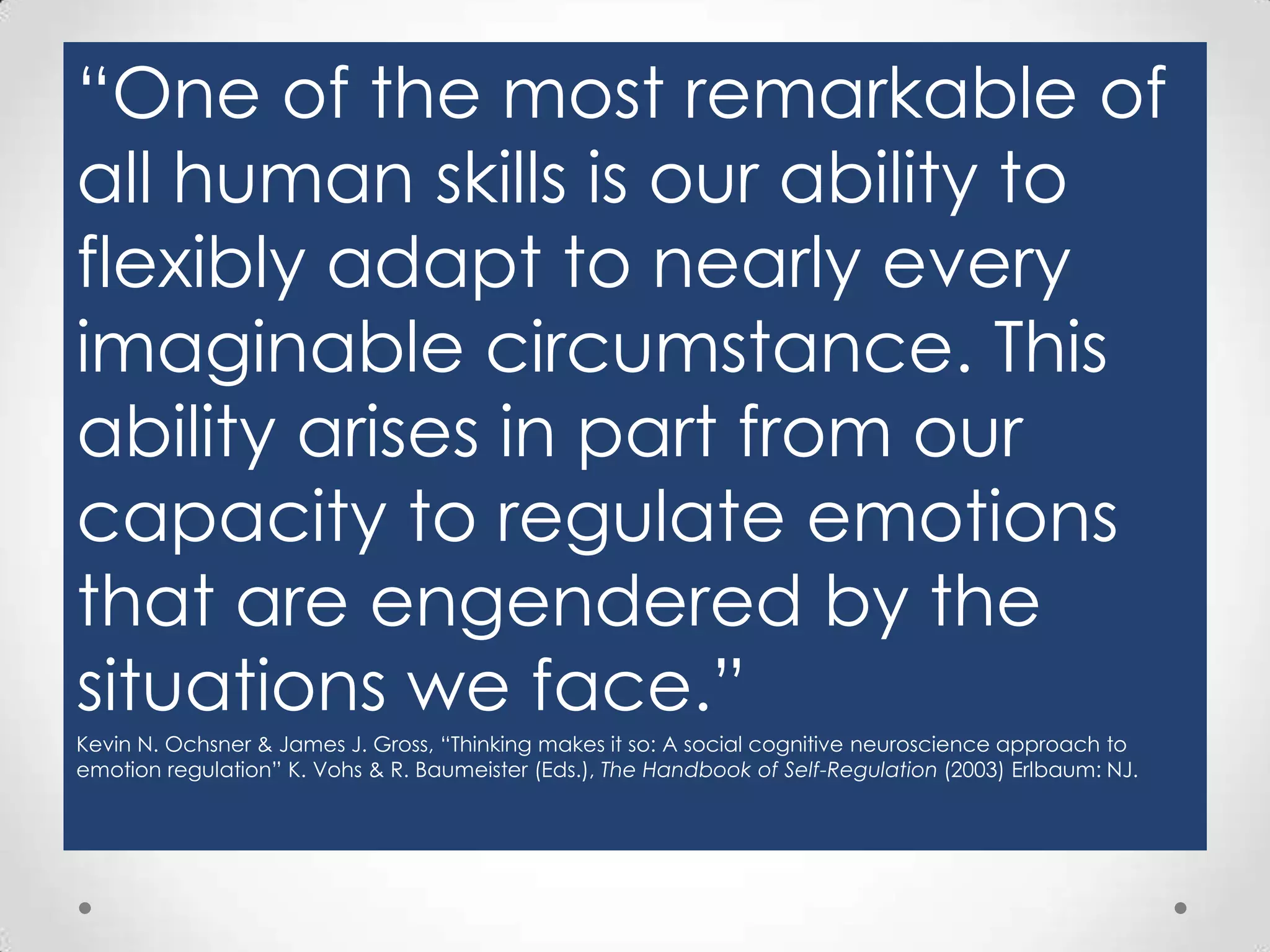 “One of the most remarkable of
all human skills is our ability to
flexibly adapt to nearly every
imaginable circumstance. This
ability arises in part from our
capacity to regulate emotions
that are engendered by the
situations we face.”
Kevin N. Ochsner & James J. Gross, “Thinking makes it so: A social cognitive neuroscience approach to
emotion regulation” K. Vohs & R. Baumeister (Eds.), The Handbook of Self-Regulation (2003) Erlbaum: NJ.

 