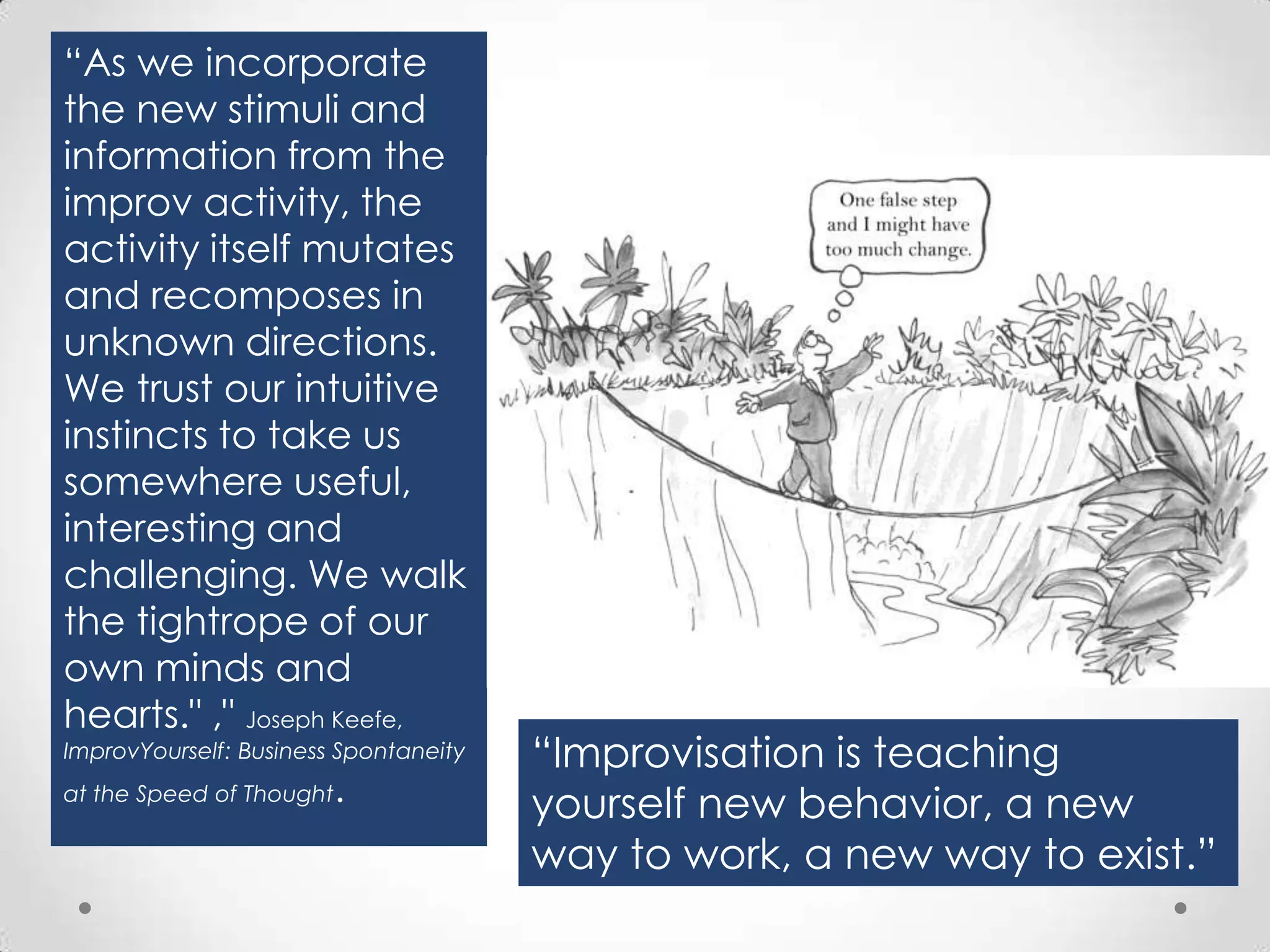 “As we incorporate
the new stimuli and
information from the
improv activity, the
activity itself mutates
and recomposes in
unknown directions.
We trust our intuitive
instincts to take us
somewhere useful,
interesting and
challenging. We walk
the tightrope of our
own minds and
hearts." ," Joseph Keefe,
ImprovYourself: Business Spontaneity
at the Speed of Thought

.

“Improvisation is teaching
yourself new behavior, a new
way to work, a new way to exist.”

 
