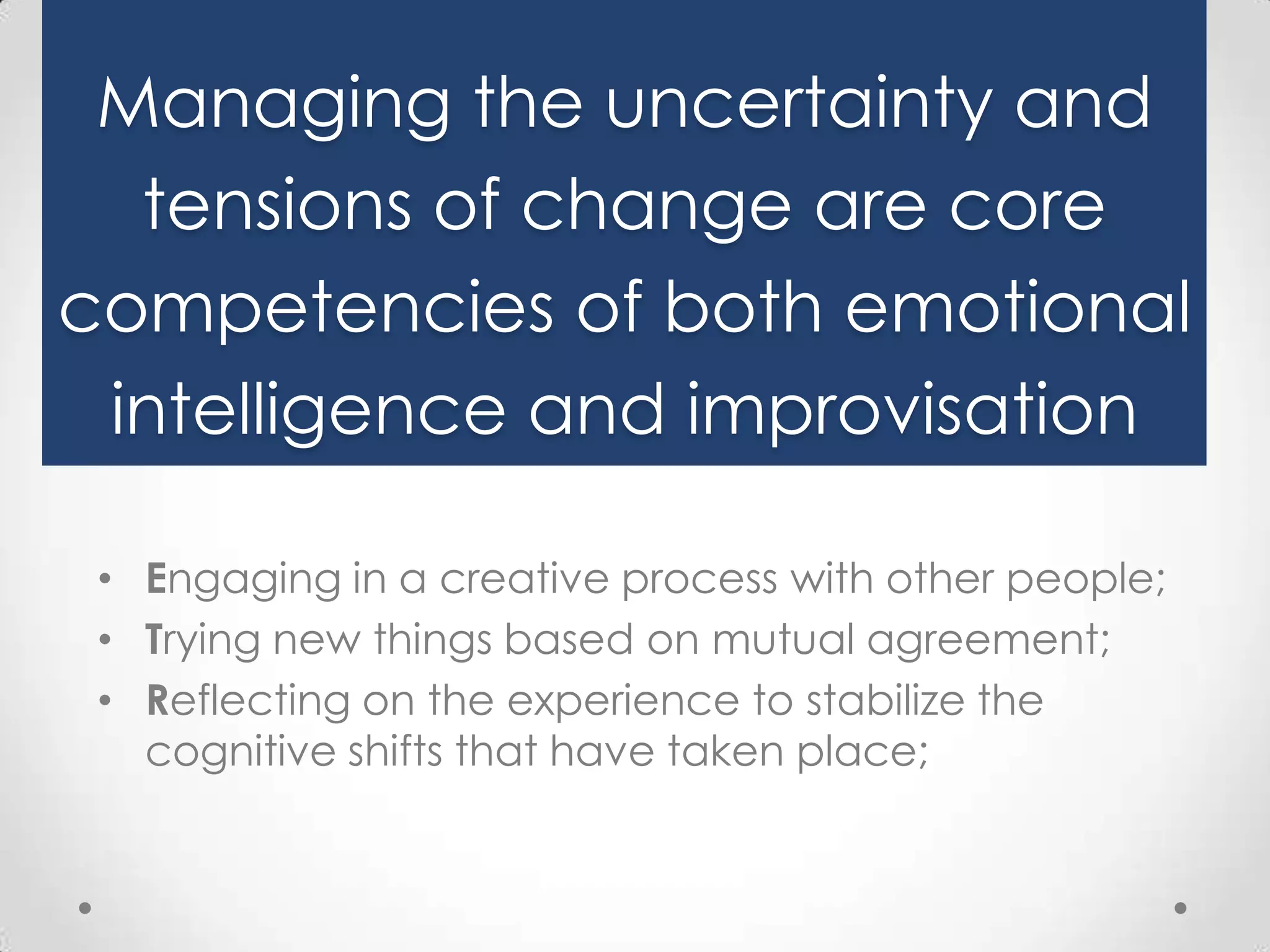 Managing the uncertainty and
tensions of change are core
competencies of both emotional
intelligence and improvisation
• Engaging in a creative process with other people;
• Trying new things based on mutual agreement;
• Reflecting on the experience to stabilize the
cognitive shifts that have taken place;

 