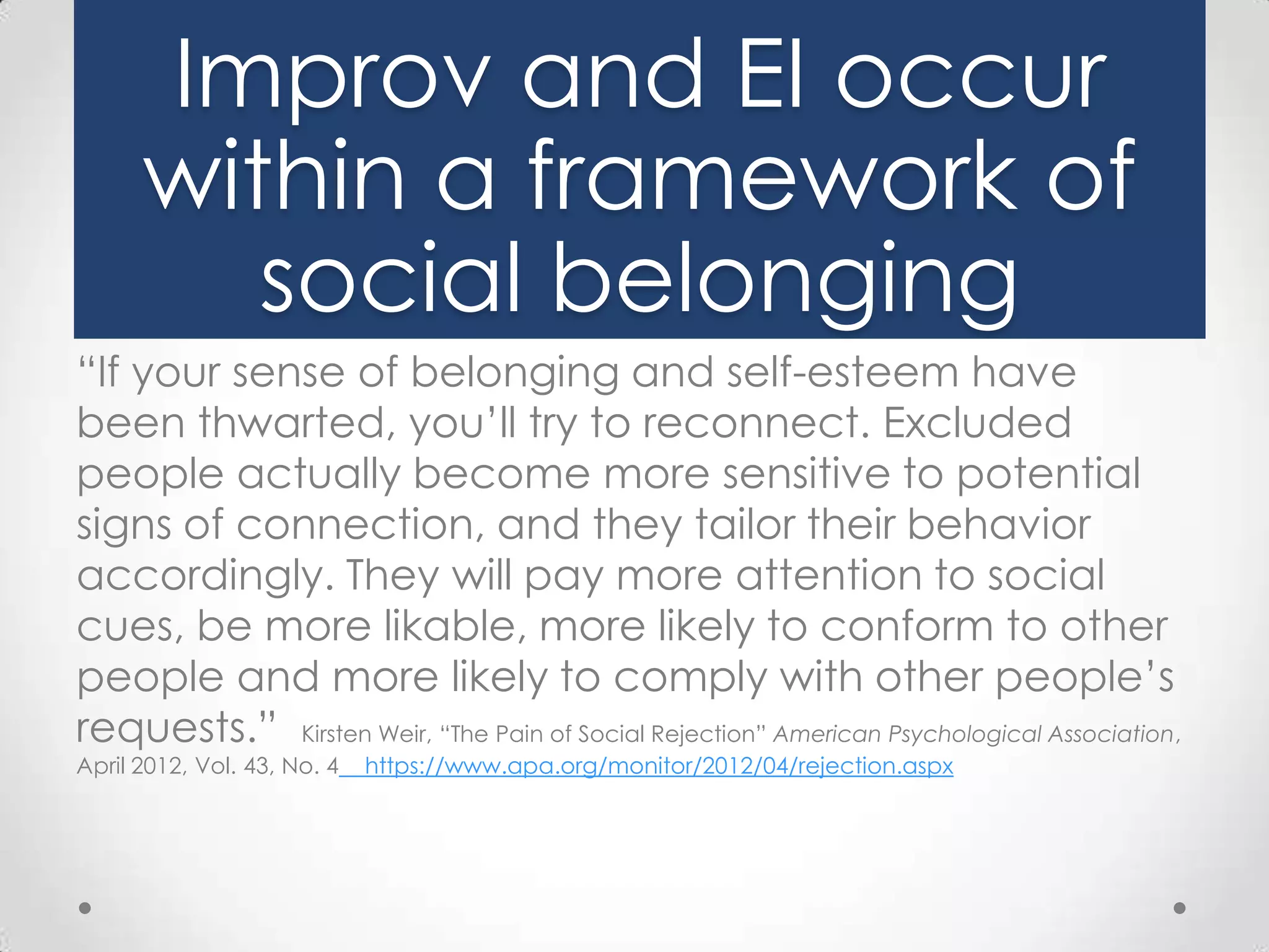 Improv and EI occur
within a framework of
social belonging
“If your sense of belonging and self-esteem have
been thwarted, you’ll try to reconnect. Excluded
people actually become more sensitive to potential
signs of connection, and they tailor their behavior
accordingly. They will pay more attention to social
cues, be more likable, more likely to conform to other
people and more likely to comply with other people’s
requests.” Kirsten Weir, “The Pain of Social Rejection” American Psychological Association,
April 2012, Vol. 43, No. 4

https://www.apa.org/monitor/2012/04/rejection.aspx

 