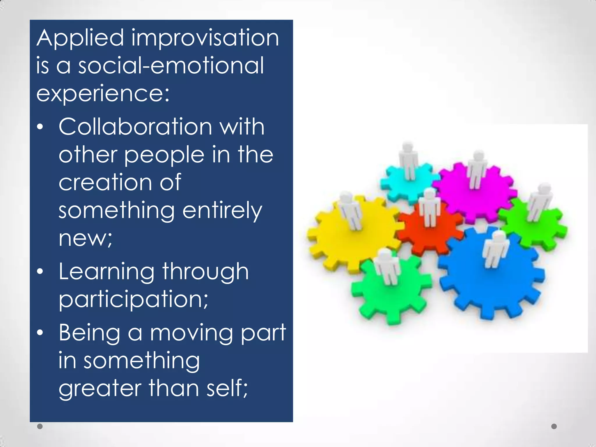 Applied improvisation
is a social-emotional
experience:
• Collaboration with
other people in the
creation of
something entirely
new;
• Learning through
participation;
• Being a moving part
in something
greater than self;

 