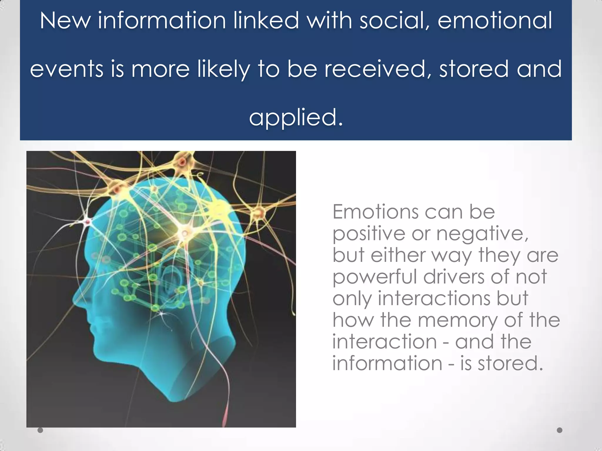 New information linked with social, emotional
events is more likely to be received, stored and
applied.

Emotions can be
positive or negative,
but either way they are
powerful drivers of not
only interactions but
how the memory of the
interaction - and the
information - is stored.

 