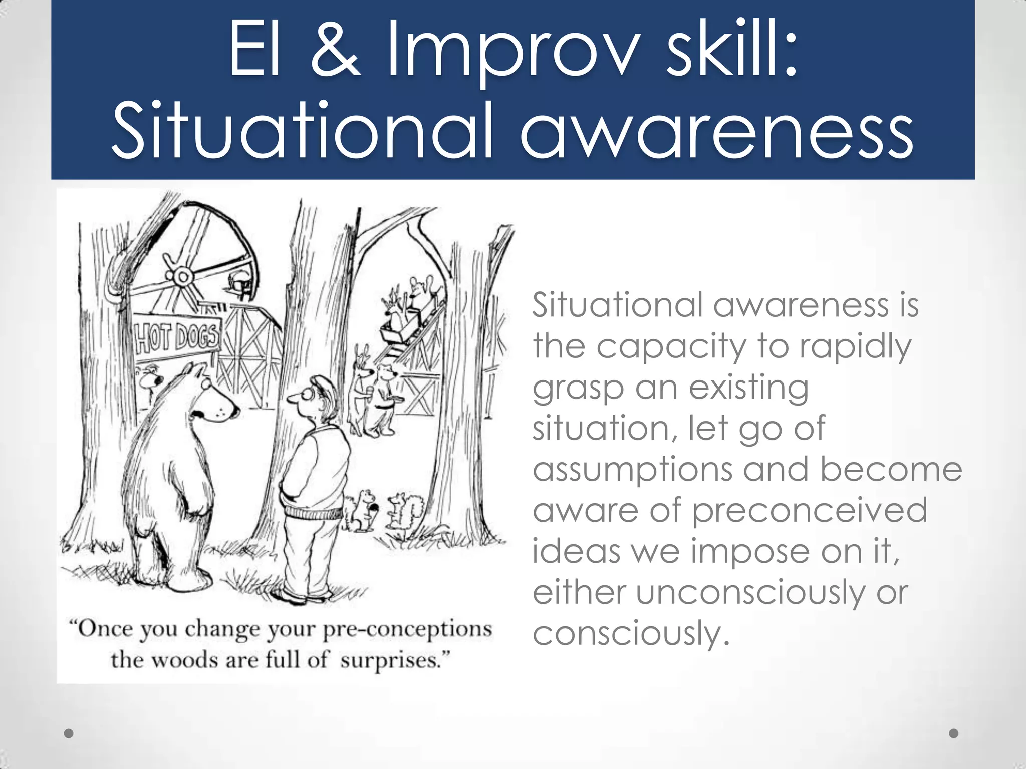 EI & Improv skill:
Situational awareness
Situational awareness is
the capacity to rapidly
grasp an existing
situation, let go of
assumptions and become
aware of preconceived
ideas we impose on it,
either unconsciously or
consciously.

 