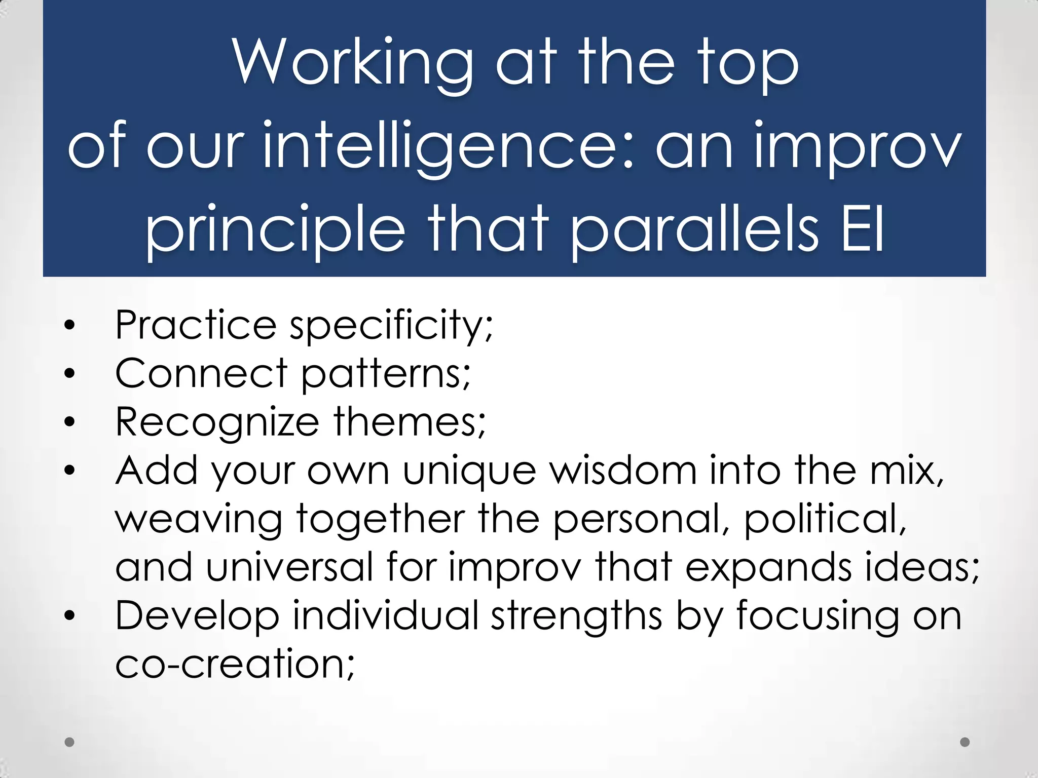 Working at the top
of our intelligence: an improv
principle that parallels EI
Practice specificity;
Connect patterns;
Recognize themes;
Add your own unique wisdom into the mix,
weaving together the personal, political,
and universal for improv that expands ideas;
• Develop individual strengths by focusing on
co-creation;
•
•
•
•

 