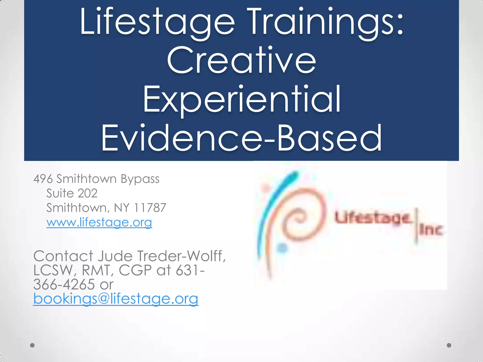 Lifestage Trainings:
Creative
Experiential
Evidence-Based
496 Smithtown Bypass
Suite 202
Smithtown, NY 11787
www.lifestage.org

Contact Jude Treder-Wolff,
LCSW, RMT, CGP at 631366-4265 or
bookings@lifestage.org

 