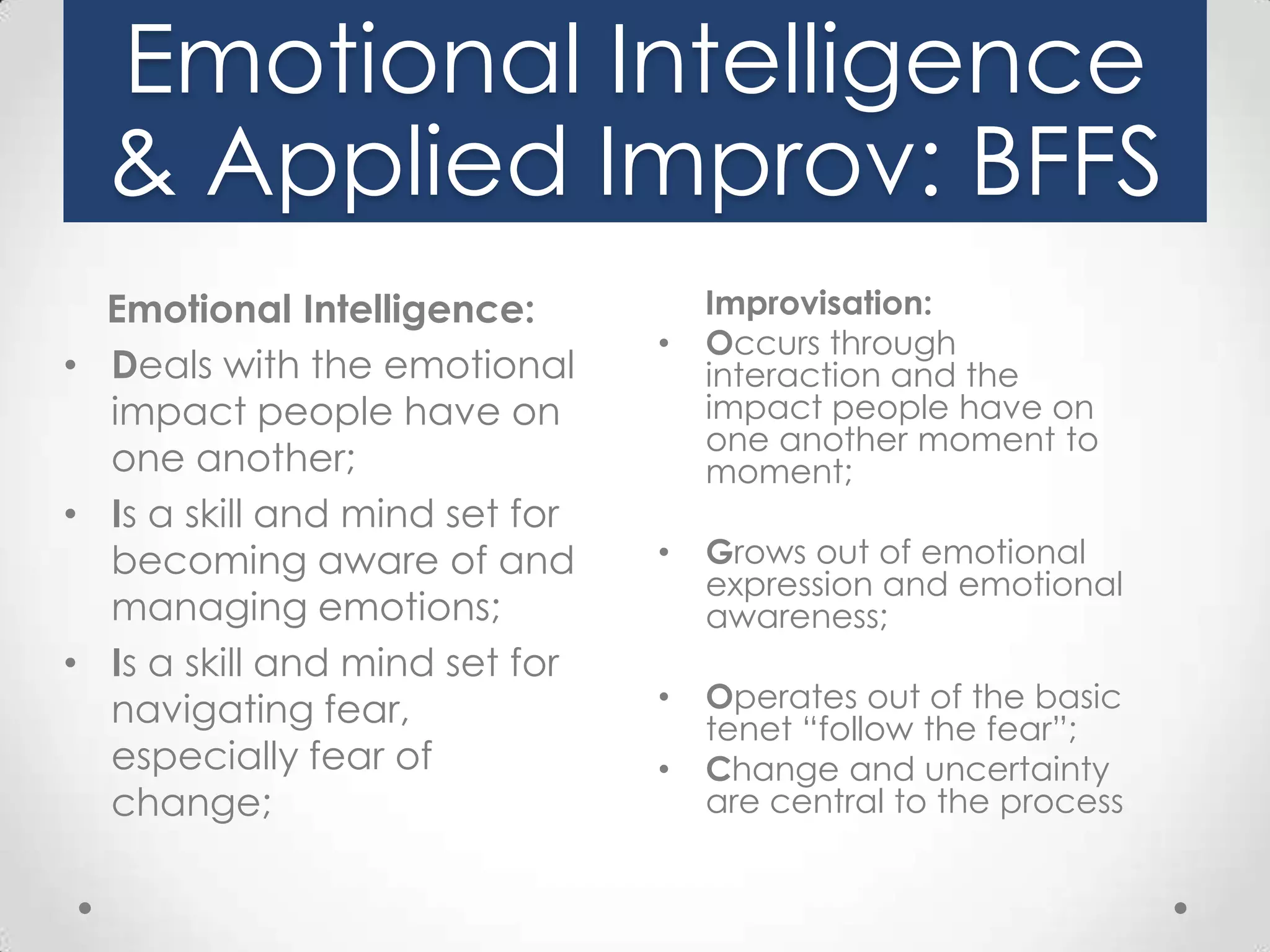 Emotional Intelligence
& Applied Improv: BFFS
Emotional Intelligence:
• Deals with the emotional
impact people have on
one another;
• Is a skill and mind set for
becoming aware of and
managing emotions;
• Is a skill and mind set for
navigating fear,
especially fear of
change;

•

Improvisation:
Occurs through
interaction and the
impact people have on
one another moment to
moment;

•

Grows out of emotional
expression and emotional
awareness;

•

Operates out of the basic
tenet “follow the fear”;
Change and uncertainty
are central to the process

•

 