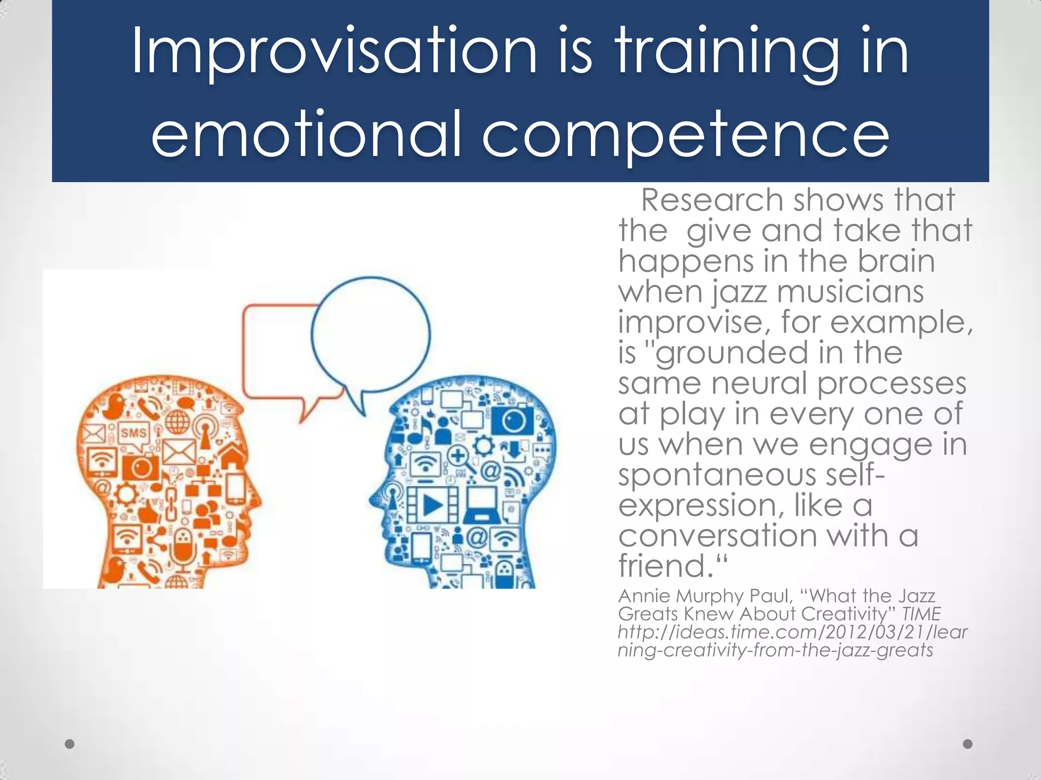 Improvisation is training in
emotional competence
Research shows that
the give and take that
happens in the brain
when jazz musicians
improvise, for example,
is "grounded in the
same neural processes
at play in every one of
us when we engage in
spontaneous selfexpression, like a
conversation with a
friend.“
Annie Murphy Paul, “What the Jazz
Greats Knew About Creativity” TIME
http://ideas.time.com/2012/03/21/lear
ning-creativity-from-the-jazz-greats

 