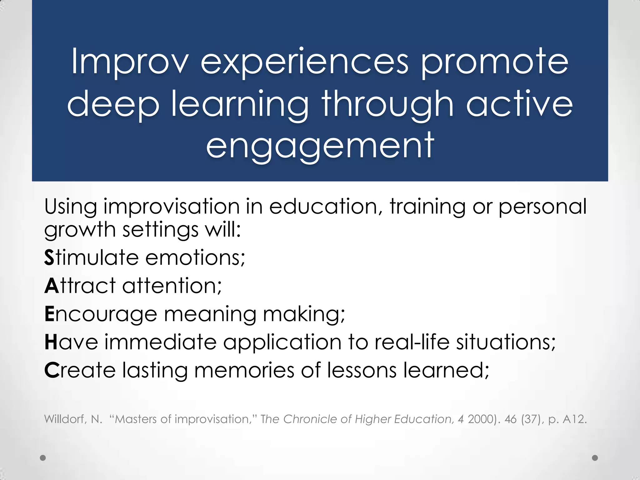 Improv experiences promote
deep learning through active
engagement
Using improvisation in education, training or personal
growth settings will:
Stimulate emotions;
Attract attention;
Encourage meaning making;
Have immediate application to real-life situations;
Create lasting memories of lessons learned;
Willdorf, N. “Masters of improvisation,” The Chronicle of Higher Education, 4 2000). 46 (37), p. A12.

 