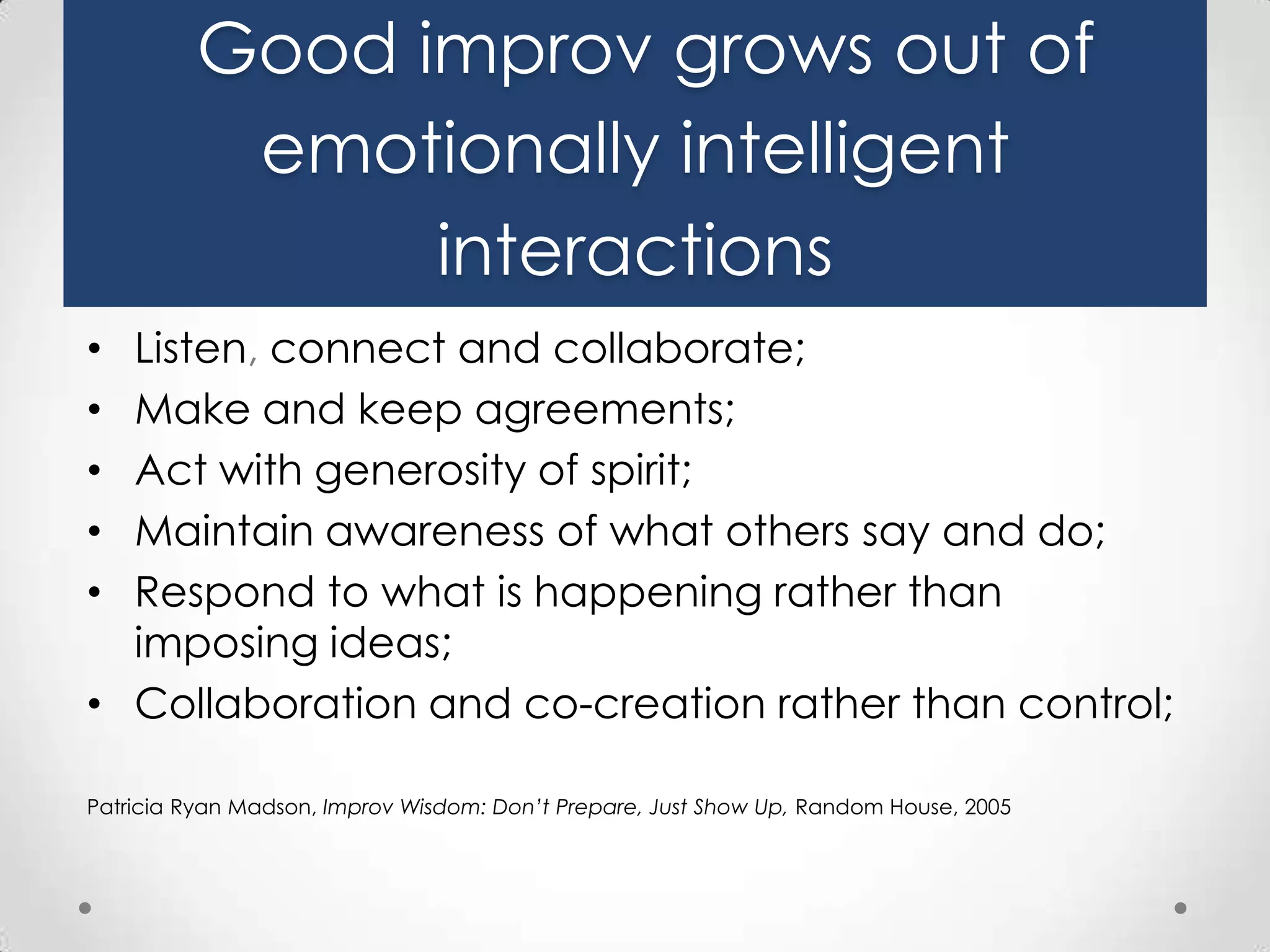 Good improv grows out of
emotionally intelligent
interactions
Listen, connect and collaborate;
Make and keep agreements;
Act with generosity of spirit;
Maintain awareness of what others say and do;
Respond to what is happening rather than
imposing ideas;
• Collaboration and co-creation rather than control;
•
•
•
•
•

Patricia Ryan Madson, Improv Wisdom: Don’t Prepare, Just Show Up, Random House, 2005

 