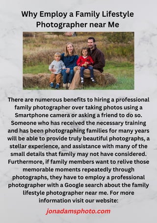 Why Employ a Family Lifestyle
Photographer near Me
There are numerous benefits to hiring a professional
family photographer over taking photos using a
Smartphone camera or asking a friend to do so.
Someone who has received the necessary training
and has been photographing families for many years
will be able to provide truly beautiful photographs, a
stellar experience, and assistance with many of the
small details that family may not have considered.
Furthermore, if family members want to relive those
memorable moments repeatedly through
photographs, they have to employ a professional
photographer with a Google search about the family
lifestyle photographer near me. For more
information visit our website:
jonadamsphoto.com
 