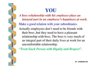 Make a good relation with your subordinates.Make a good relation with your subordinates.
Actually employees don’t need to be friends withActually employees don’t need to be friends with
their boss ,but they need to have a pleasanttheir boss ,but they need to have a pleasant
YOU
relationship with boss. The boss is very much ofrelationship with boss. The boss is very much of
an integral part of their daily lives at work for anan integral part of their daily lives at work for an
uncomfortable relationship.uncomfortable relationship.
“Treat Each Person with Dignity and Respect”.“Treat Each Person with Dignity and Respect”.
BY : CHANDAN JHA
 