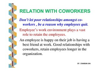 Don’t let poor relationships amongst coDon’t let poor relationships amongst co--
workers , be a reason why employees quit.workers , be a reason why employees quit.
Employee’s work environment plays a vastEmployee’s work environment plays a vast
role to retain the employees.role to retain the employees.
BY : CHANDAN JHA
role to retain the employees.role to retain the employees.
An employee is happy on their job is having aAn employee is happy on their job is having a
best friend at work. Good relationships withbest friend at work. Good relationships with
coworkers, retain employees longer in thecoworkers, retain employees longer in the
organization.organization.
 