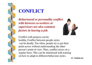 CONFLICT
Behavioural or personality conflicts
with between co-workers or
supervisors are also common
factors in leaving a job.
BY : CHANDAN JHA
Conflict with projects can be
healthy, Conflict between people styles
can be deadly. Too often, people try to get their
point across without understanding the other
person’s point of view. Thus, conflict arises on a
regular basis. This can be minimised with training
on how to adapt to different behaviour styles.
 