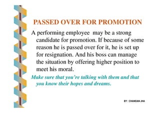 A performing employeeA performing employee may be a strongmay be a strong
candidate for promotion. If because of somecandidate for promotion. If because of some
reason he is passed over for it, he is set upreason he is passed over for it, he is set up
for resignation. And his boss can managefor resignation. And his boss can manage
PASSED OVER FOR PROMOTIONPASSED OVER FOR PROMOTION
for resignation. And his boss can managefor resignation. And his boss can manage
the situation by offering higher position tothe situation by offering higher position to
meet his moral.meet his moral.
Make sure that you’re talking with them and thatMake sure that you’re talking with them and that
you know their hopes and dreams.you know their hopes and dreams.
BY : CHANDAN JHA
 
