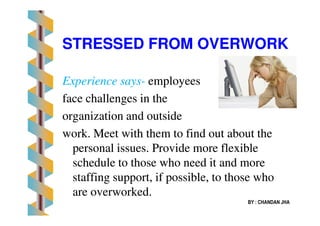 STRESSED FROM OVERWORKSTRESSED FROM OVERWORK
Experience saysExperience says-- employeesemployees
face challenges in theface challenges in the
organization and outsideorganization and outsideorganization and outsideorganization and outside
work. Meet with them to find out about thework. Meet with them to find out about the
personal issues. Provide more flexiblepersonal issues. Provide more flexible
schedule to those who need it and moreschedule to those who need it and more
staffing support, if possible, to those whostaffing support, if possible, to those who
are overworked.are overworked.
BY : CHANDAN JHA
 
