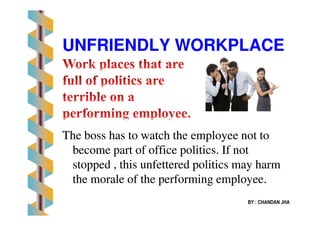 UNFRIENDLY WORKPLACEUNFRIENDLY WORKPLACE
The boss has to watch the employee not toThe boss has to watch the employee not to
become part of office politics. If notbecome part of office politics. If not
stopped , this unfettered politics may harmstopped , this unfettered politics may harm
the morale of the performing employee.the morale of the performing employee.
BY : CHANDAN JHA
 