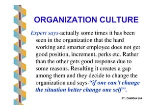 Expert saysExpert says--actually some times it has beenactually some times it has been
seen in the organization that the hardseen in the organization that the hard
working and smarter employee does not getworking and smarter employee does not get
good position, increment, perks etc. Rathergood position, increment, perks etc. Rather
BY : CHANDAN JHA
good position, increment, perks etc. Rathergood position, increment, perks etc. Rather
than the other gets good response due tothan the other gets good response due to
some reasons. Resulting it creates a gapsome reasons. Resulting it creates a gap
among them and they decide to change theamong them and they decide to change the
organization and saysorganization and says--“if one can’t change“if one can’t change
the situation better change one self’’.the situation better change one self’’.
 