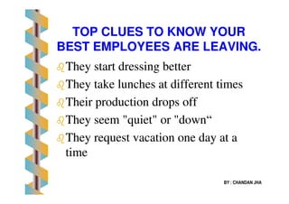 TOPTOP CLUES TO KNOW YOURCLUES TO KNOW YOUR
BEST EMPLOYEES ARE LEAVING.BEST EMPLOYEES ARE LEAVING.
TheyThey start dressing betterstart dressing better
They take lunches at different timesThey take lunches at different times
Their production drops offTheir production drops off
BY : CHANDAN JHA
Their production drops offTheir production drops off
They seem "quiet" or "downThey seem "quiet" or "down““
They request vacation one day at aThey request vacation one day at a
timetime
 