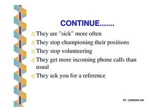 CONTINUECONTINUE..............
TheyThey are "sick" more oftenare "sick" more often
They stop championing their positionsThey stop championing their positions
They stop volunteeringThey stop volunteering
BY : CHANDAN JHA
They get more incoming phone calls thanThey get more incoming phone calls than
usualusual
They ask you for a referenceThey ask you for a reference
 
