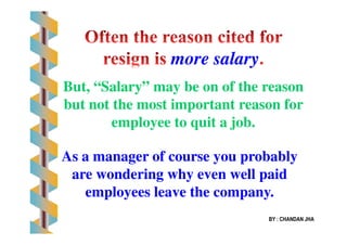 more salarymore salary
But, “Salary” may be on of the reasonBut, “Salary” may be on of the reason
but not the most important reason forbut not the most important reason for
employee to quit a job.employee to quit a job.
BY : CHANDAN JHA
employee to quit a job.employee to quit a job.
As a manager of course you probablyAs a manager of course you probably
are wondering why even well paidare wondering why even well paid
employees leave the company.employees leave the company.
 