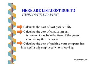 Calculate the cost of lost productivity .Calculate the cost of lost productivity .
Calculate the cost of conducting anCalculate the cost of conducting an
interview to include the time of the personinterview to include the time of the person
HERE ARE LIST,COST DUE TO
EMPLOYEE LEAVING.EMPLOYEE LEAVING.
interview to include the time of the personinterview to include the time of the person
conducting the interview.conducting the interview.
Calculate the cost of training your company hasCalculate the cost of training your company has
invested in this employee who is leaving.invested in this employee who is leaving.
BY : CHANDAN JHA
 