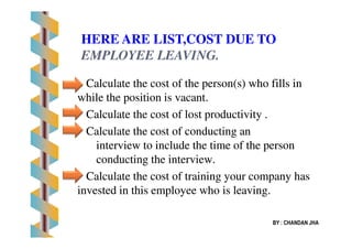 Calculate the cost of the person(s) who fills inCalculate the cost of the person(s) who fills in
while the position is vacant.while the position is vacant.
Calculate the cost of lost productivity .Calculate the cost of lost productivity .
Calculate the cost of conducting anCalculate the cost of conducting an
HERE ARE LIST,COST DUE TO
EMPLOYEE LEAVING.EMPLOYEE LEAVING.
Calculate the cost of conducting anCalculate the cost of conducting an
interview to include the time of the personinterview to include the time of the person
conducting the interview.conducting the interview.
Calculate the cost of training your company hasCalculate the cost of training your company has
invested in this employee who is leaving.invested in this employee who is leaving.
BY : CHANDAN JHA
 