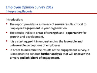 Employee Opinion Survey 2012
Interpreting Reports

Introduction:
 The report provides a summary of survey results critical to
   Employee Engagement in your organization.
 The results indicate areas of strength and opportunity for
   growth and development.
 It is a starting point in understanding the favorable and
   unfavorable perceptions of employees.
 In order to maximize the results of the engagement survey, it
   is important to conduct further analysis that will uncover the
   drivers and inhibitors of engagement.
 