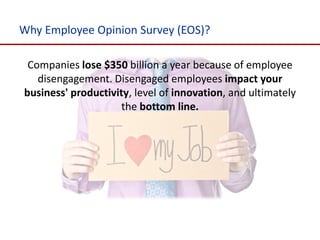 Why Employee Opinion Survey (EOS)?

 Companies lose $350 billion a year because of employee
   disengagement. Disengaged employees impact your
business' productivity, level of innovation, and ultimately
                    the bottom line.
 