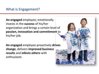 What is Engagement?

An engaged employee; emotionally
invests in the success of his/her
organization and brings a certain level of
passion, innovation and commitment to
his/her job.

An engaged employee proactively drives
change, delivers improved business
results and infects others with
enthusiasm.
 
