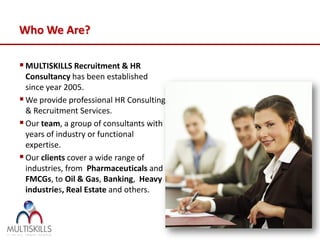 Who We Are?

 MULTISKILLS Recruitment & HR
  Consultancy has been established
  since year 2005.
 We provide professional HR Consulting
  & Recruitment Services.
 Our team, a group of consultants with
  years of industry or functional
  expertise.
 Our clients cover a wide range of
  industries, from Pharmaceuticals and
  FMCGs, to Oil & Gas, Banking, Heavy
  industries, Real Estate and others.
 