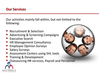 Our Services

Our activities mainly fall within, but not limited to the
following:

   Recruitment & Selection
   Advertising & Screening Campaigns
   Executive Search
   HR Management Consultancy
   Employee Opinion Surveys
   Salary Surveys
   Assessment Centers using SHL tools
   Training & Development
   Outsourcing HR services, Payroll and Personnel
 