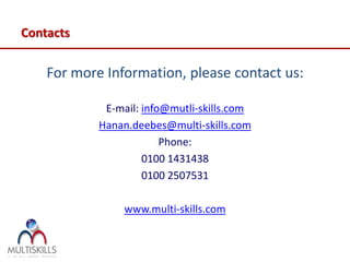 Contacts

    For more Information, please contact us:

             E-mail: info@mutli-skills.com
            Hanan.deebes@multi-skills.com
                         Phone:
                     0100 1431438
                     0100 2507531

                 www.multi-skills.com
 