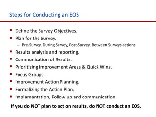 Steps for Conducting an EOS

 Define the Survey Objectives.
 Plan for the Survey.
    – Pre-Survey, During Survey, Post-Survey, Between Surveys actions.
   Results analysis and reporting.
   Communication of Results.
   Prioritizing Improvement Areas & Quick Wins.
   Focus Groups.
   Improvement Action Planning.
   Formalizing the Action Plan.
   Implementation, Follow up and communication.
If you do NOT plan to act on results, do NOT conduct an EOS.
 