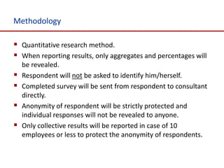 Methodology

 Quantitative research method.
 When reporting results, only aggregates and percentages will
    be revealed.
   Respondent will not be asked to identify him/herself.
   Completed survey will be sent from respondent to consultant
    directly.
   Anonymity of respondent will be strictly protected and
    individual responses will not be revealed to anyone.
   Only collective results will be reported in case of 10
    employees or less to protect the anonymity of respondents.
 