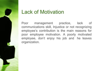 Lack of Motivation
Poor management practice, lack of
communications skill, Injustice or not recognizing
employee’s contribution is the main reasons for
poor employee motivation. A poorly motivated
employee, don’t enjoy his job and he leaves
organization.
 