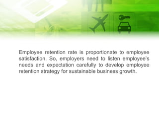 Employee retention rate is proportionate to employee
satisfaction. So, employers need to listen employee’s
needs and expectation carefully to develop employee
retention strategy for sustainable business growth.
 