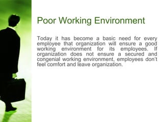 Poor Working Environment
Today it has become a basic need for every
employee that organization will ensure a good
working environment for its employees. If
organization does not ensure a secured and
congenial working environment, employees don’t
feel comfort and leave organization.
 