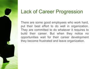 Lack of Career Progression
There are some good employees who work hard,
put their best effort to do well in organization.
They are committed to do whatever it requires to
build their career. But when they notice no
opportunities wait for their career development
they become frustrated and leave organization.
 