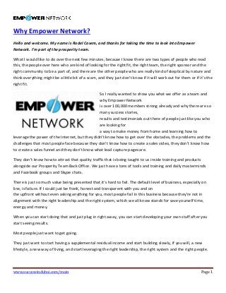 www.successindubai.com/main Page 1
Why Empower Network?
Hello and welcome. My name is Rodel Casem, and thanks for taking the time to look into Empower
Network. I’m part of the prosperity team.
What I would like to do over the next few minutes, because I know there are two types of people who read
this, the people over here who are kind of looking for the right fit, the right team, the right sponsor and the
right community to be a part of, and there are the other people who are really kind of skeptical by nature and
think everything might be a little bit of a scam, and they just don’t know if it will work out for them or if it’s the
right fit.
So I really wanted to show you what we offer as a team and
why Empower Network
is over 100,000 members strong already and why there are so
many success stories,
results and testimonials out there of people just like you who
are looking for
a way to make money from home and learning how to
leverage the power of the Internet, but they didn’t know how to get over the obstacles, the problems and the
challenges that most people face because they don’t know how to create a sales video, they don’t know how
to create a sales funnel and they don’t know what lead capture pages are.
They don’t know how to attract that quality traffic that is being taught to us inside training and products
alongside our Prosperity Team Back Office. We just have a tons of tools and training and daily masterminds
and Facebook groups and Skype chats.
There is just so much value being presented that it’s hard to fail. The default level of business, especially on
line, is failure. If I could just be frank, honest and transparent with you and on
the upfront without even asking anything for you, most people fail in this business because they’re not in
alignment with the right leadership and the right system, which we all know stands for save yourself time,
energy and money.
When you can start doing that and just plug in right away, you can start developing your own stuff after you
start seeing results.
Most people just want to get going.
They just want to start having a supplemental residual income and start building slowly, if you will, a new
lifestyle, a new way of living, and start leveraging the right leadership, the right system and the right people.
 