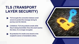 TLS (TRANSPORT
LAYER SECURITY)
TLS encrypts the connection between email
servers to protect the message during its
journey over the internet.
Limitations: TLS only protects emails while
they’re being transmitted. Once the email reaches
the inbox, it’s no longer encrypted.
No protection for emails once stored on the
recipient's server or forwarded to others.
 
