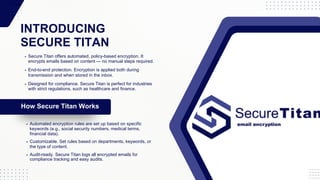 INTRODUCING
SECURE TITAN
How Secure Titan Works
Secure Titan offers automated, policy-based encryption. It
encrypts emails based on content — no manual steps required.
Automated encryption rules are set up based on specific
keywords (e.g., social security numbers, medical terms,
financial data).
End-to-end protection. Encryption is applied both during
transmission and when stored in the inbox.
Designed for compliance. Secure Titan is perfect for industries
with strict regulations, such as healthcare and finance.
Customizable. Set rules based on departments, keywords, or
the type of content.
Audit-ready. Secure Titan logs all encrypted emails for
compliance tracking and easy audits.
 