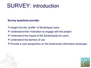 SURVEY:  introduction Survey questions provide: Insight into the “profile” of Scratchpad users Understand their motivation to engage with the project Understand the impact of the Scratchpads for users Understand the barriers of use Provide a user perspective on the biodiversity informatics landscape 