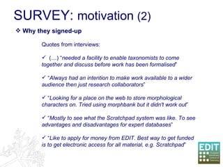 SURVEY:  motivation  (2) Quotes from interviews: (…) “ needed a facility to enable taxonomists to come together and discuss before work has been formalised ” “ Always had an intention to make work available to a wider audience then just research collaborators ” “ Looking for a place on the web to store morphological characters on. Tried using morphbank but it didn't work out ” “ Mostly to see what the Scratchpad system was like. To see advantages and disadvantages for expert databases ” “ Like to apply for money from EDIT. Best way to get funded is to get electronic access for all material, e.g. Scratchpad ” Why they signed-up 