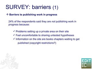 SURVEY: barriers  (1) Barriers to publishing work in progress 24% of the respondents said they are  not  publishing work in progress because: Problems setting up a private area on their site Feel uncomfortable to sharing untested hypotheses Information on the site are books chapters waiting to get  published (copyright restrictions?)  