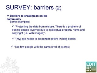 SURVEY: barriers  (2) Barriers to creating an online community “ Protecting the data from misuse. There is a problem of getting people involved due to intellectual property rights and copyright (i.e. with images)”. “ [my] site needs to be perfect before inviting others” “ Too few people with the same level of interest” Some examples: 