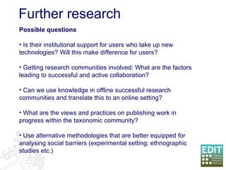 Further research Possible questions Is their institutional support for users who take up new technologies? Will this make difference for users? Getting research communities involved: What are the factors leading to successful and active collaboration? Can we use knowledge in offline successful research communities and translate this to an online setting?  What are the views and practices on publishing work in progress within the taxonomic community?  Use alternative methodologies that are better equipped for analysing social barriers (experimental setting; ethnographic studies etc.) 