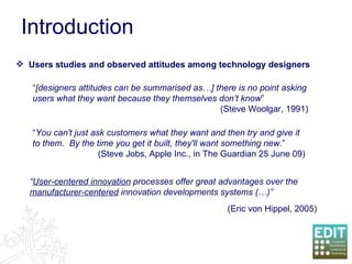 Introduction “ You can't just ask customers what they want and then try and give it to them.  By the time you get it built, they'll want something new. ”   (Steve Jobs, Apple Inc., in The Guardian 25 June 09)  Users studies and observed attitudes among technology designers “ [designers attitudes can be summarised as…] there is no point asking users what they want because they themselves don’t know ”  (Steve Woolgar, 1991) “ User-centered innovation  processes offer great advantages over the  manufacturer-centered  innovation developments systems (…)” (Eric von Hippel, 2005) 